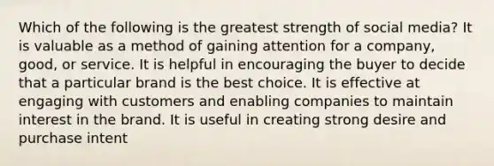 Which of the following is the greatest strength of social media? It is valuable as a method of gaining attention for a company, good, or service. It is helpful in encouraging the buyer to decide that a particular brand is the best choice. It is effective at engaging with customers and enabling companies to maintain interest in the brand. It is useful in creating strong desire and purchase intent