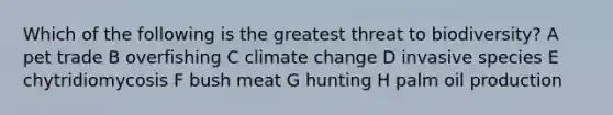 Which of the following is the greatest threat to biodiversity? A pet trade B overfishing C climate change D invasive species E chytridiomycosis F bush meat G hunting H palm oil production