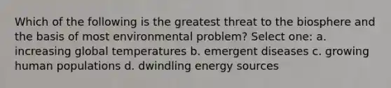 Which of the following is the greatest threat to the biosphere and the basis of most environmental problem? Select one: a. increasing global temperatures b. emergent diseases c. growing human populations d. dwindling energy sources