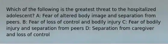 Which of the following is the greatest threat to the hospitalized adolescent? A: Fear of altered body image and separation from peers. B: Fear of loss of control and bodily injury C: Fear of bodily injury and separation from peers D: Separation from caregiver and loss of control