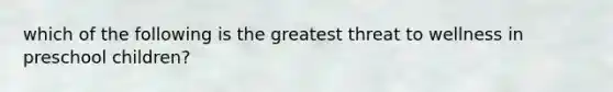 which of the following is the greatest threat to wellness in preschool children?