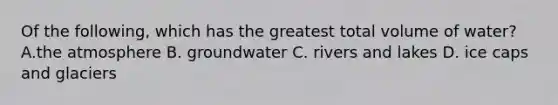 Of the following, which has the greatest total volume of water? A.the atmosphere B. groundwater C. rivers and lakes D. ice caps and glaciers