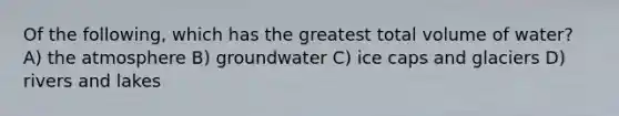 Of the following, which has the greatest total volume of water? A) the atmosphere B) groundwater C) ice caps and glaciers D) rivers and lakes