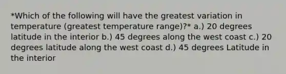 *Which of the following will have the greatest variation in temperature (greatest temperature range)?* a.) 20 degrees latitude in the interior b.) 45 degrees along the west coast c.) 20 degrees latitude along the west coast d.) 45 degrees Latitude in the interior