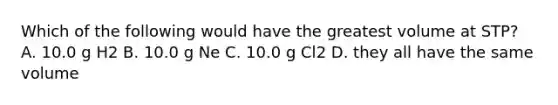 Which of the following would have the greatest volume at STP? A. 10.0 g H2 B. 10.0 g Ne C. 10.0 g Cl2 D. they all have the same volume