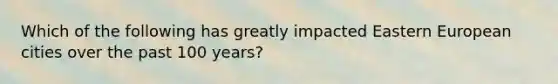 Which of the following has greatly impacted Eastern European cities over the past 100 years?