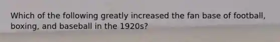 Which of the following greatly increased the fan base of football, boxing, and baseball in the 1920s?