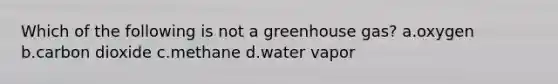 Which of the following is not a greenhouse gas? a.oxygen b.carbon dioxide c.methane d.water vapor