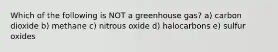 Which of the following is NOT a greenhouse gas? a) carbon dioxide b) methane c) nitrous oxide d) halocarbons e) sulfur oxides