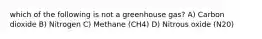 which of the following is not a greenhouse gas? A) Carbon dioxide B) Nitrogen C) Methane (CH4) D) Nitrous oxide (N20)