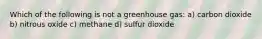 Which of the following is not a greenhouse gas: a) carbon dioxide b) nitrous oxide c) methane d) sulfur dioxide