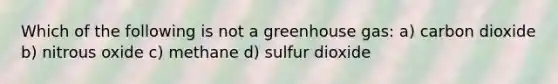 Which of the following is not a greenhouse gas: a) carbon dioxide b) nitrous oxide c) methane d) sulfur dioxide