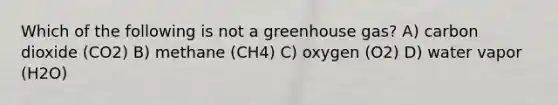 Which of the following is not a greenhouse gas? A) carbon dioxide (CO2) B) methane (CH4) C) oxygen (O2) D) water vapor (H2O)