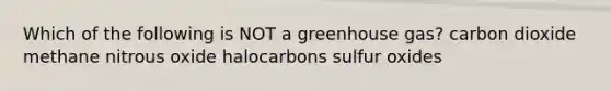 Which of the following is NOT a greenhouse gas? carbon dioxide methane nitrous oxide halocarbons sulfur oxides