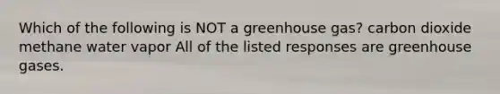 Which of the following is NOT a greenhouse gas? carbon dioxide methane water vapor All of the listed responses are greenhouse gases.