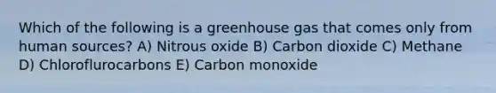 Which of the following is a greenhouse gas that comes only from human sources? A) Nitrous oxide B) Carbon dioxide C) Methane D) Chloroflurocarbons E) Carbon monoxide