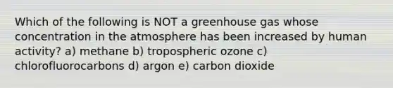 Which of the following is NOT a greenhouse gas whose concentration in the atmosphere has been increased by human activity? a) methane b) tropospheric ozone c) chlorofluorocarbons d) argon e) carbon dioxide