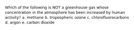 Which of the following is NOT a greenhouse gas whose concentration in the atmosphere has been increased by human activity? a. methane b. tropospheric ozone c. chlorofluorocarbons d. argon e. carbon dioxide