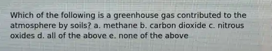 Which of the following is a greenhouse gas contributed to the atmosphere by soils? a. methane b. carbon dioxide c. nitrous oxides d. all of the above e. none of the above