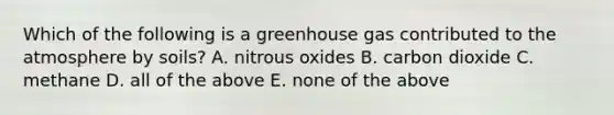 Which of the following is a greenhouse gas contributed to the atmosphere by soils? A. nitrous oxides B. carbon dioxide C. methane D. all of the above E. none of the above