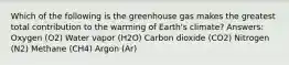 Which of the following is the greenhouse gas makes the greatest total contribution to the warming of Earth's climate? Answers: Oxygen (O2) Water vapor (H2O) Carbon dioxide (CO2) Nitrogen (N2) Methane (CH4) Argon (Ar)