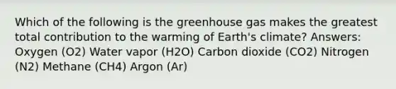 Which of the following is the greenhouse gas makes the greatest total contribution to the warming of Earth's climate? Answers: Oxygen (O2) Water vapor (H2O) Carbon dioxide (CO2) Nitrogen (N2) Methane (CH4) Argon (Ar)