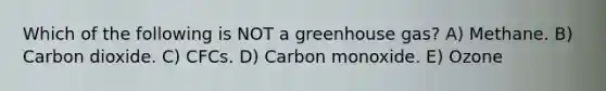 Which of the following is NOT a greenhouse gas? A) Methane. B) Carbon dioxide. C) CFCs. D) Carbon monoxide. E) Ozone