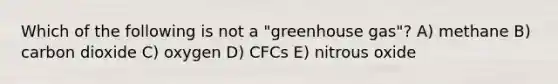 Which of the following is not a "greenhouse gas"? A) methane B) carbon dioxide C) oxygen D) CFCs E) nitrous oxide