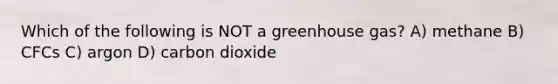 Which of the following is NOT a greenhouse gas? A) methane B) CFCs C) argon D) carbon dioxide