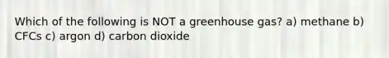 Which of the following is NOT a greenhouse gas? a) methane b) CFCs c) argon d) carbon dioxide