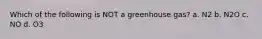 Which of the following is NOT a greenhouse gas? a. N2 b. N2O c. NO d. O3