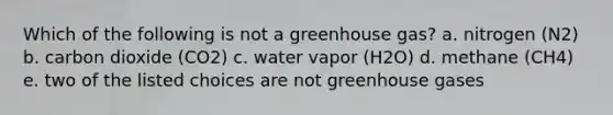 Which of the following is not a greenhouse gas? a. nitrogen (N2) b. carbon dioxide (CO2) c. water vapor (H2O) d. methane (CH4) e. two of the listed choices are not greenhouse gases