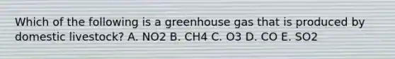 Which of the following is a greenhouse gas that is produced by domestic livestock? A. NO2 B. CH4 C. O3 D. CO E. SO2