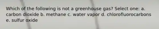 Which of the following is not a greenhouse gas? Select one: a. carbon dioxide b. methane c. water vapor d. chlorofluorocarbons e. sulfur oxide