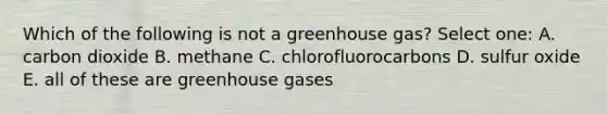 Which of the following is not a greenhouse gas? Select one: A. carbon dioxide B. methane C. chlorofluorocarbons D. sulfur oxide E. all of these are greenhouse gases