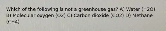 Which of the following is not a greenhouse gas? A) Water (H2O) B) Molecular oxygen (O2) C) Carbon dioxide (CO2) D) Methane (CH4)