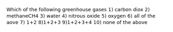 Which of the following greenhouse gases 1) carbon diox 2) methaneCH4 3) water 4) nitrous oxide 5) oxygen 6) all of the aove 7) 1+2 8)1+2+3 9)1+2+3+4 10) none of the above