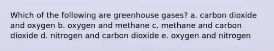 Which of the following are greenhouse gases? a. carbon dioxide and oxygen b. oxygen and methane c. methane and carbon dioxide d. nitrogen and carbon dioxide e. oxygen and nitrogen