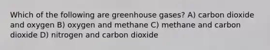 Which of the following are greenhouse gases? A) carbon dioxide and oxygen B) oxygen and methane C) methane and carbon dioxide D) nitrogen and carbon dioxide