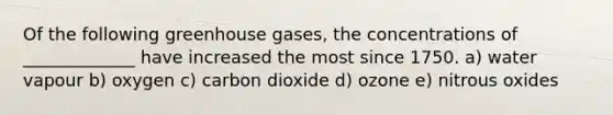 Of the following greenhouse gases, the concentrations of _____________ have increased the most since 1750. a) water vapour b) oxygen c) carbon dioxide d) ozone e) nitrous oxides