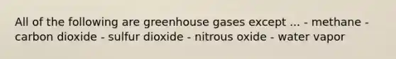 All of the following are greenhouse gases except ... - methane - carbon dioxide - sulfur dioxide - nitrous oxide - water vapor