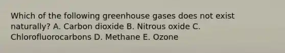 Which of the following greenhouse gases does not exist naturally? A. Carbon dioxide B. Nitrous oxide C. Chlorofluorocarbons D. Methane E. Ozone