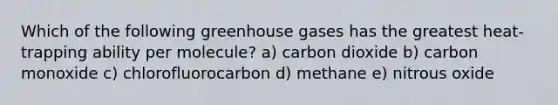 Which of the following greenhouse gases has the greatest heat-trapping ability per molecule? a) carbon dioxide b) carbon monoxide c) chlorofluorocarbon d) methane e) nitrous oxide