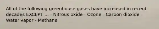 All of the following greenhouse gases have increased in recent decades EXCEPT ... - Nitrous oxide - Ozone - Carbon dioxide - Water vapor - Methane