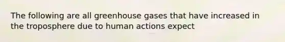 The following are all greenhouse gases that have increased in the troposphere due to human actions expect