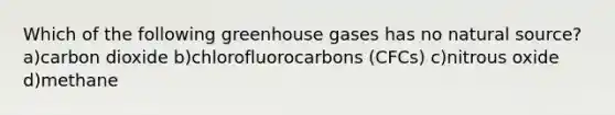 Which of the following greenhouse gases has no natural source? a)carbon dioxide b)chlorofluorocarbons (CFCs) c)nitrous oxide d)methane