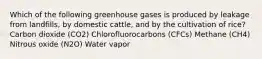 Which of the following greenhouse gases is produced by leakage from landfills, by domestic cattle, and by the cultivation of rice? Carbon dioxide (CO2) Chlorofluorocarbons (CFCs) Methane (CH4) Nitrous oxide (N2O) Water vapor