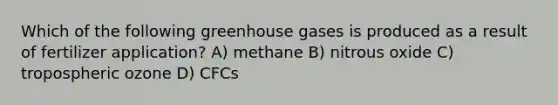 Which of the following greenhouse gases is produced as a result of fertilizer application? A) methane B) nitrous oxide C) tropospheric ozone D) CFCs