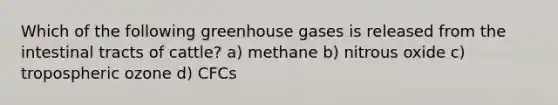 Which of the following greenhouse gases is released from the intestinal tracts of cattle? a) methane b) nitrous oxide c) tropospheric ozone d) CFCs