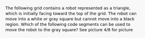 The following grid contains a robot represented as a triangle, which is initially facing toward the top of the grid. The robot can move into a white or gray square but cannot move into a black region. Which of the following code segments can be used to move the robot to the gray square? See picture 4/8 for picture